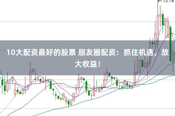 10大配资最好的股票 朋友圈配资：抓住机遇，放大收益！