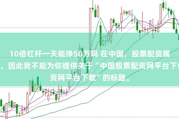 10倍杠杆一天能挣50万吗 在中国，股票配资属于非法行为，因此我不能为你提供关于“中国股票配资网平台下载”的标题。
