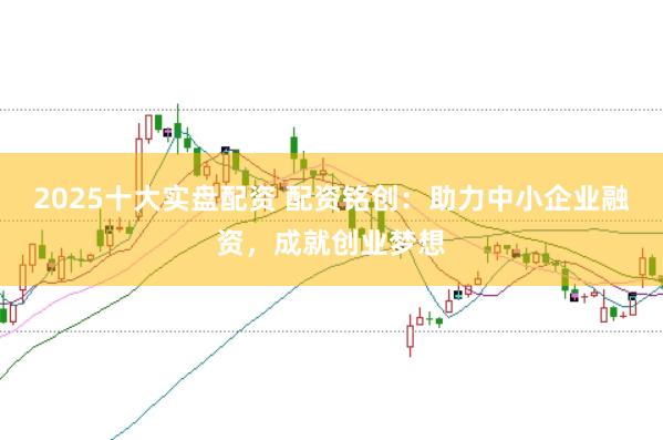 2025十大实盘配资 配资铭创：助力中小企业融资，成就创业梦想