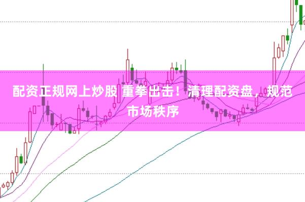 配资正规网上炒股 重拳出击！清理配资盘，规范市场秩序