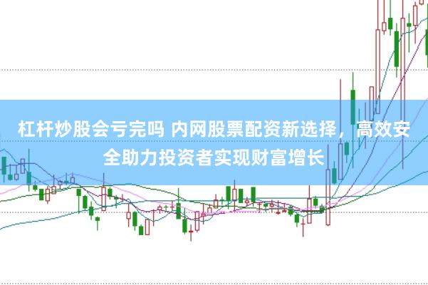 杠杆炒股会亏完吗 内网股票配资新选择，高效安全助力投资者实现财富增长