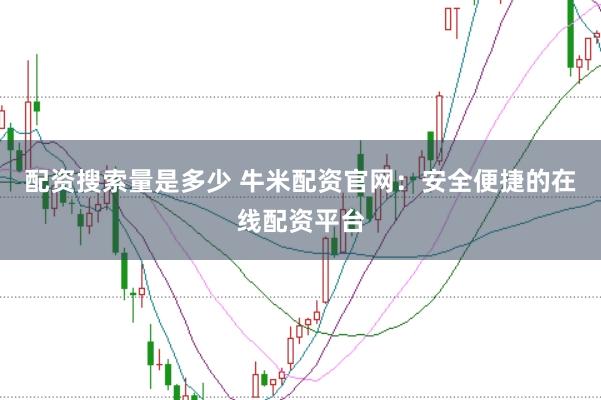 配资搜索量是多少 牛米配资官网：安全便捷的在线配资平台