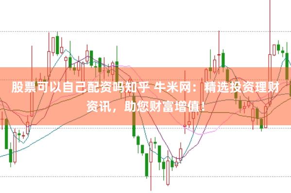 股票可以自己配资吗知乎 牛米网：精选投资理财资讯，助您财富增值！