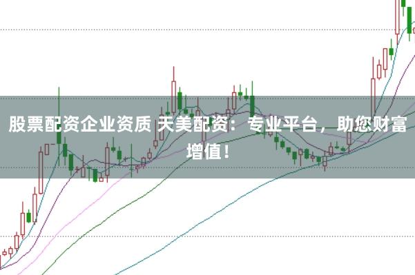 股票配资企业资质 天美配资：专业平台，助您财富增值！