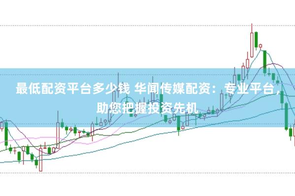 最低配资平台多少钱 华闻传媒配资：专业平台，助您把握投资先机