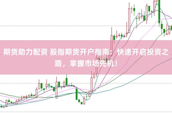期货助力配资 股指期货开户指南：快速开启投资之路，掌握市场先机！