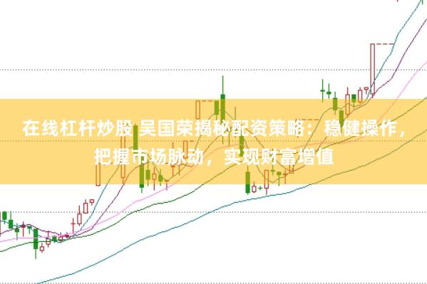 在线杠杆炒股 吴国荣揭秘配资策略：稳健操作，把握市场脉动，实现财富增值