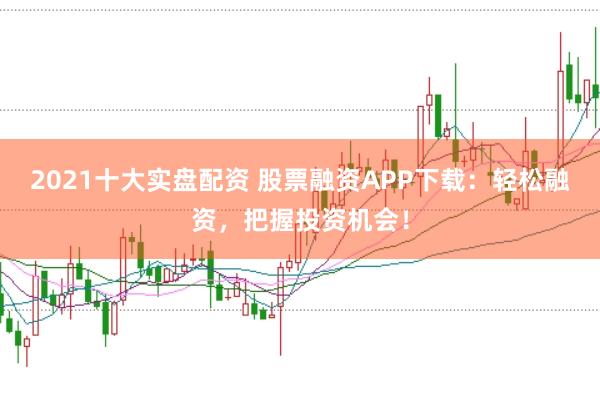 2021十大实盘配资 股票融资APP下载：轻松融资，把握投资机会！