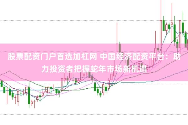 股票配资门户首选加杠网 中国经济配资平台：助力投资者把握蛇年市场新机遇
