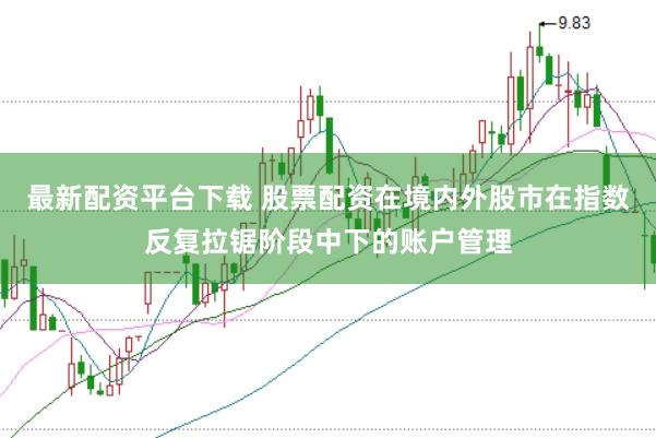 最新配资平台下载 股票配资在境内外股市在指数反复拉锯阶段中下的账户管理