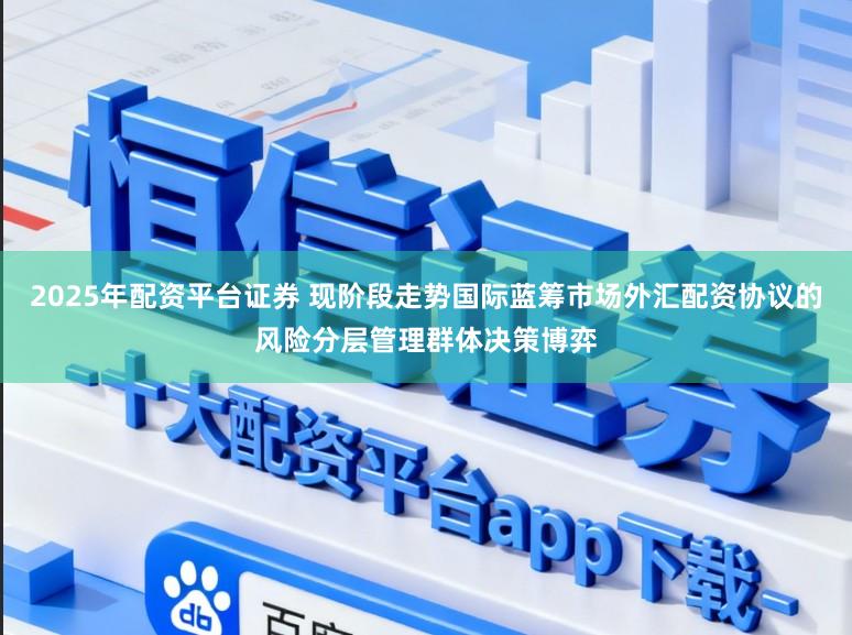 2025年配资平台证券 现阶段走势国际蓝筹市场外汇配资协议的风险分层管理群体决策博弈