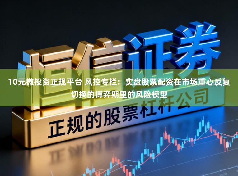 10元微投资正规平台 风控专栏:实盘股票配资在市场重心反复切换的博弈期里的风险模型