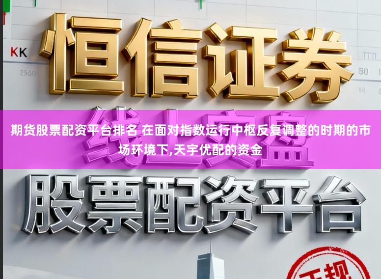 期货股票配资平台排名 在面对指数运行中枢反复调整的时期的市场环境下，天宇优配的资金