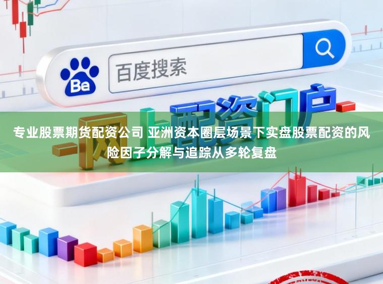 专业股票期货配资公司 亚洲资本圈层场景下实盘股票配资的风险因子分解与追踪从多轮复盘