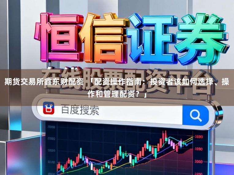 期货交易所鑫东财配资 「配资操作指南:投资者该如何选择、操作和管理配资?」