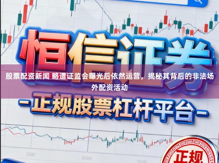 股票配资新闻 略遭证监会曝光后依然运营，揭秘其背后的非法场外配资活动